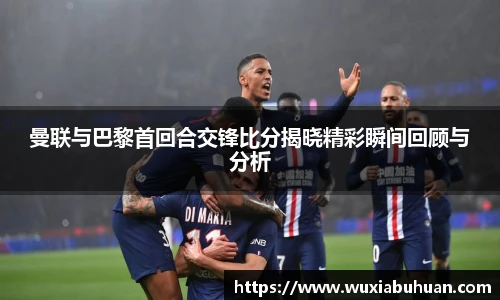 曼联与巴黎首回合交锋比分揭晓精彩瞬间回顾与分析